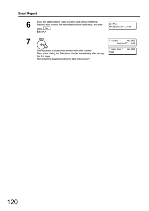 Page 120
120
Email Report
6
Enter the Station Name (case-sensitive and perfect matching) 
that you wish to send the transmissi on result notification, and then 
press .
Ex: AAA
7
The document is stored into memory with a file number.
Then starts dialing the Telephone Number immediately after storing 
the first page. 
The remaining page(s) continue to store into memory.
AAA
abc@panasonic.com
* STORE *     NO.002
      PAGES=001  05%
* DIALING *   NO.002
PANA 