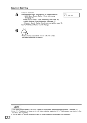 Page 122122
Document Scanning
123
5
Select the destination.
Enter the station by any combination of the following methods:
• Quick Name Search Dialing / Email Addressing
 (See page 15)
• One-Touch Dialing / Email Addressing (See page 16)
• ABBR. Dialing / Email Addressing (See page 17)
• Directory Search Dialing / Em ail Addressing (See page 18)
Ex: P (PANA:Quick Name Search Dialing)
6
The document(s) is stored into memory with a file number.
Then starts sending the document(s).
NOTE
1. Auto Dialer (Address Book...