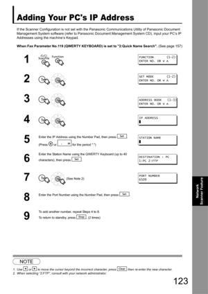 Page 123
123
Network 
Scanner Feature
Adding Your PCs IP Address
If the Scanner Configuration is no t set with the Panasonic Communicat ions Utility of Panasonic Document 
Management System software (refer to Panasonic Docu ment Management System CD), input your PC’s IP 
Addresses using the machine’s Keypad.
When Fax Parameter No.119 (QWERTY KEYBOARD) is set to 2:Quick Name Search.  (See page 157)
12
1  
2 
3 
4 
5
Enter the IP Address using the Number Pad, then press  .
(Press   or   for the period .) 
6
Enter...