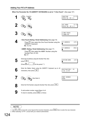 Page 124
124
Adding Your PCs IP Address
When Fax Parameter No.119 (QWERTY KEYBOARD) is set to 1:One-Touch. (See page 157)
12
1  
2 
3 
4
• One-Touch Dialing / Email Addressing (See page 16)
Press  , then select the O ne-Touch Number using the 
QWERTY Keyboard.
Ex:   S (13)
• ABBR. Dialing / Email Addressing  (See page 17)
Press  , then select the ABBR . Number using the 
Number Pad. (01-20)
Ex:  01
5
Enter the IP Address using the Number Pad, then
press .
(Press   or   for the period .) 
 
6
Enter the Station...