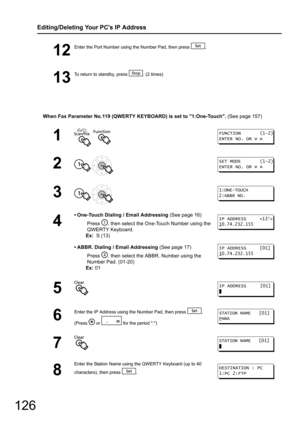 Page 126126
Editing/Deleting Your PCs IP Address
When Fax Parameter No.119 (QWERTY KEYBOARD) is set to 1:One-Touch. (See page 157)
12
Enter the Port Number using the Number Pad, then press  .
13
To return to standby, press  . (2 times)
1  
2 
3 
4
• One-Touch Dialing / Email Addressing (See page 16)
Press  , then select the O ne-Touch Number using the 
QWERTY Keyboard.
Ex:   S (13)
• ABBR. Dialing / Email Addressing  (See page 17)
Press  , then select the ABBR . Number using the 
Number Pad. (01-20)
Ex:  01
5
6...