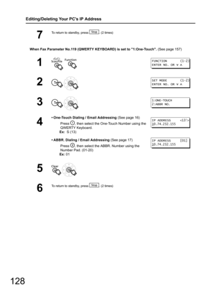 Page 128128
Editing/Deleting Your PCs IP Address
When Fax Parameter No.119 (QWERTY KEYBOARD) is set to 1:One-Touch. (See page 157)
7
To return to standby, press  . (2 times)
1  
2 
3 
4
• One-Touch Dialing / Email Addressing (See page 16)
Press  , then select the O ne-Touch Number using the 
QWERTY Keyboard.
Ex:   S (13)
• ABBR. Dialing / Email Addressing  (See page 17)
Press  , then select the ABBR . Number using the 
Number Pad. (01-20)
Ex:  01
5 
6
To return to standby, press  . (2 times)
FUNCTION...