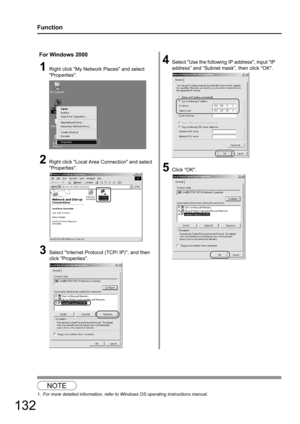 Page 132
132
Function
1
For Windows 2000
1Right click My Network Places and select 
Properties.
2Right click Local Area Connection and select 
Properties.
3Select Internet Protocol (TCP/ IP), and then 
click Properties.
4Select Use the following IP address, input “IP 
address” and “Subnet mask”, then click OK.
5Click OK.
NOTE
1. For more detailed information, refer to Windows OS operating instructions manual. 