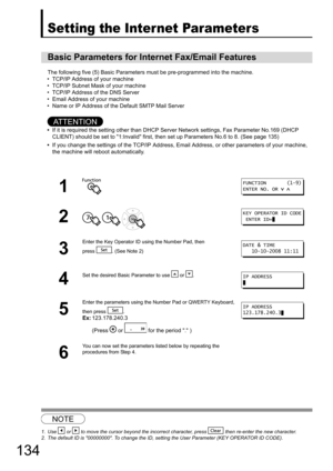 Page 134134
Setting Your Machine
Setting the Internet Parameters
The following five (5) Basic Parameters must be pre-programmed into the machine.
• TCP/IP Address of your machine 
• TCP/IP Subnet Mask of your machine
• TCP/IP Address of the DNS Server
• Email Address of your machine
• Name or IP Address of the Default SMTP Mail Server
AT T E N T I O N
• If it is required the setting ot her than DHCP Server Network se ttings, Fax Parameter No.169 (DHCP 
CLIENT) should be set to 1:Invalid first, then  set up...