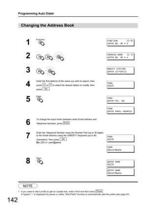 Page 142142
Programming Auto Dialer
1
Changing the Address Book
NOTE
1. If you need to dial a prefix to get an outside line, enter it first and then press  .
A hyphen - is displayed for pause or  utilize Dial Prefix function to automatically add the prefix (see page 67).
1
2
  
3 
4
Enter the first letter(s) of the name you wish to search, then 
press   or   to select the desired station to modify, then 
press .
5
6
To change the input mode (between enter Email Address and 
Telephone Number), press  .
7
Enter...