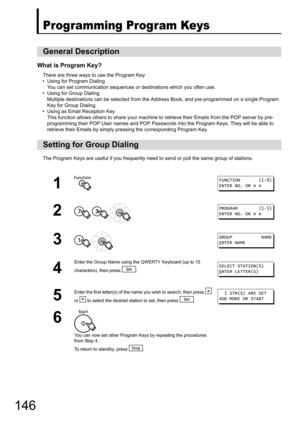 Page 146146
Programming Program Keys
What is Program Key?
There are three ways to use the Program Key:
• Using for Program Dialing You can set communication sequences or destinations which you often use.
• Using for Group Dialing
Multiple destinations can be selected from the Address Book, and pre-programmed on a single Program 
Key for Group Dialing.
• Using as Email Reception Key This function allows others to share your machine to  retrieve their Emails from the POP server by pre-
programming their POP User...