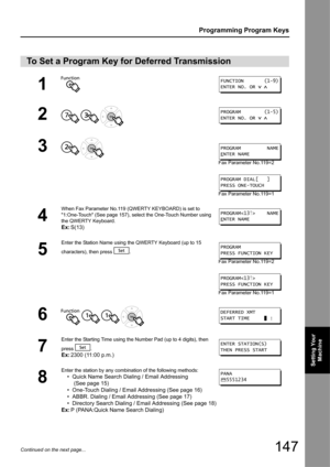 Page 147147
Programming Program Keys
Setting Your Machine
Continued on the next page...
To Set a Program Key for Deferred Transmission
1
2
  
3 
Fax Parameter No.119=2
Fax Parameter No.119=1
4
When Fax Parameter No.119 (QWERTY KEYBOARD) is set to 
1:One-Touch (See page 157), select the One-Touch Number using 
the QWERTY Keyboard.
Ex: S(13)
5
Enter the Station Name using the QWERTY Keyboard (up to 15 
characters), then press  .
Fax Parameter No.119=2
Fax Parameter No.119=1
6   
7
Enter the Starting Time using the...