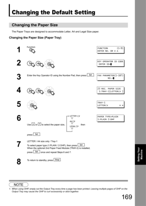 Page 169169
Setting Your Machine
Changing the Default Setting
The Paper Trays are designed to accommodate Letter, A4 and Legal Size paper.
Changing the Paper Size (Paper Tray)
1
Changing the Paper Size
1
2
  
3
Enter the Key Operator ID using  the Number Pad, then press  .
4  
5
6
Use   or   to select the paper size,   then 
press .
7
LETTER / A4 size only / Tray-1
To select paper type (1:PLAIN / 2:OHP), then press  .
When the optional 2nd Paper Feed Module (TRAY-2) is installed, 
press   once and repeat Steps 6...