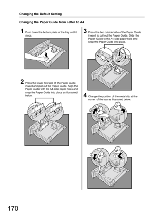 Page 170170
Changing the Default Setting
Changing the Paper Guide from Letter to A4
1Push down the bottom plate of the tray until it 
stops.
2Press the lower two tabs of the Paper Guide 
inward and pull out the Paper Guide. Align the 
Paper Guide with the A4-size paper holes and 
snap the Paper Guide into place as illustrated 
below.
3Press the two outside tabs of the Paper Guide 
inward to pull out the  Paper Guide. Slide the 
Paper Guide to the A4-size paper hole and 
snap the Paper Guide into place.
4Change...