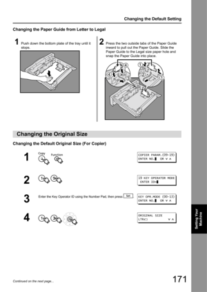 Page 171171
Changing the Default Setting
Setting Your Machine
Continued on the next page...
Changing the Paper Guide from Letter to Legal
Changing the Default Orig inal Size (For Copier)
1Push down the bottom plate of the tray until it 
stops.2Press the two outside tabs of the Paper Guide 
inward to pull out the Paper Guide. Slide the 
Paper Guide to the Legal size paper hole and 
snap the Paper Guide into place.
Changing the Original Size
1  
2
 
3
Enter the Key Operator ID using  the Number Pad, then press  ....