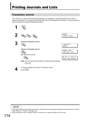 Page 174174
Printing Jour nals and Lists
The Journal is a record of the last 200 transactions (a transaction is recorded each time you send or 
receive a document). It is printed automatically after ev ery 200 transactions (see Note 1) or you can print or 
view it manually by using the following procedure.
12
Transaction Journal
1
2
  
3
Printing a Transaction Journal
Viewing a Transaction Journal
Ex: To view all Journal
Note: You can view the transactions in the journal by pressing 
 or  .
4
To return to...