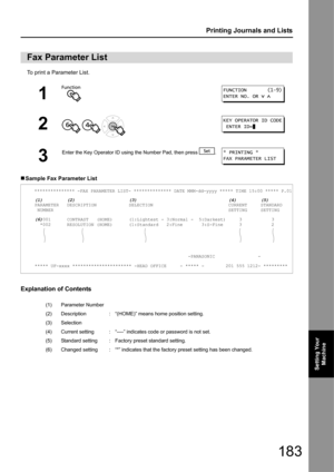 Page 183183
Printing Journals and Lists
Setting Your Machine
To print a Parameter List.
„ Sample Fax Parameter List
Explanation of Contents
Fax Parameter List
1
2
  
3
Enter the Key Operator ID using  the Number Pad, then press  .
     *************** -FAX PARAMETER LIST- ************** DATE MMM-dd-yyyy ***** TIME 15:00 ***** P.01
     (1)         (2)                    (3)                                  (4)         (5)
     PARAMETER   DESCRIPTION            SELECTION                            CURRENT...