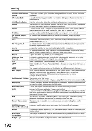 Page 192192
Glossary
Individual Transmission 
JournalA report that is printed by the transmitter st
ating information regarding the last document 
transaction.
Information Code A code that is internally generated by your ma chine stating a specific operational error or 
machine failure.
Initial Sending Station In a relay network, the station that  is originating the document transmission.
Internet The vast group of inter-connected networks that  all use the TCP/IP protocols. The Internet 
connects independent...