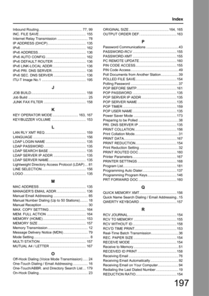 Page 197197
Index
Inbound Routing ............................................ 77, 99
INC. FILE SAVE ........................................ ........ 155
Internet Relay Transmission ............................... 78
IP ADDRESS (DHCP) ......... .............................. 135
IPv6 ................................................................... 162
IPv6 ADDRESS................................................. 136
IPv6 AUTO CONFIG ......................................... 162
IPv6 DEFAULT ROUTER...