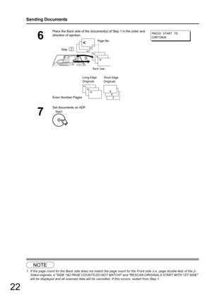 Page 2222
Sending Documents
NOTE
1. If the page count for the Back side does not match the page count for the Front side (i.e. page double-fed) of the 2-Sided originals, a SIDE 1&2 PAGE COUNTS DO NOT MATCH! and RESCAN ORIGINALS START WITH 1ST SIDE 
will be displayed and all scanned data will be cancelled. If this occurs, restart from Step 1.
6
Place the Back side of the docum ent(s) of Step 1 in the order and 
direction of ejection.
Even Number Pages
7
Set documents on ADF.
PRESS START TO
CONTINUE 