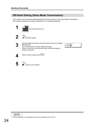 Page 2424
Sending Documents
If you wish to send documents after talking with the other party first, use Voice Mode Transmission.
Your machine requires the optional Handset Kit or an external telephone.
1
Off-Hook Dialing (Voice Mode Transmission)
1 Set document(s) face up.
2 Lift the handset
3
Enter the Telephone Number using the Number Pad (up to 36 digits).
Ex:5551234
Your machine starts to dial the Telephone Number.
When you hear the voice of the othe r party, tell the other party to 
receive a document.
4...