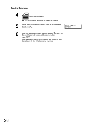 Page 2626
Sending Documents
4 Set document(s) face up.
Ex:You can place the remaining 50 sheets on the ADF.
5
If it has taken you more than 5 seconds to set the document after 
Step 3, press   .
6
If you have not set the document when you pressed   in Step 5 and 
5 seconds has already passed, set the document, then
press .
If you place the documents within 5 seconds after the second scan, 
the next scan will start wit hout displaying any notice.
PRESS START TO
CONTINUE 