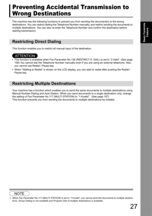 Page 2727
Basic Facsimile Feature
Preventing Accidental Transmission to 
Wrong Destinations
The machine has the following functions to prevent  you from sending the document(s) to the wrong 
destinations. You can restrict dialing the Telephone Nu mber manually, and restrict sending the documents to 
multiple destinations. You can also re-enter the  Telephone Number and confirm the destination before 
starting transmission.
This function enables you to restrict  all manual input of the destination. 
AT T E N T I...