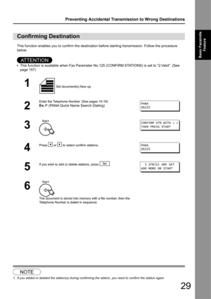 Page 2929
Preventing Accidental Transmission to Wrong Destinations
Basic Facsimile Feature
This function enables you to confirm the destination before starting transmission. Follow the procedure 
below.
AT T E N T I O N
•This function is available when Fa x Parameter No.125 (CONFIRM STATIO NS) is set to “2:Valid”. (See 
page 157)
1
Confirming Destination
1 Set document(s) face up. 
2
Enter the Telephone Number. (See pages 15-19)
Ex: P (PANA:Quick Name Search Dialing)
3
4
Press   or   to select confirm...