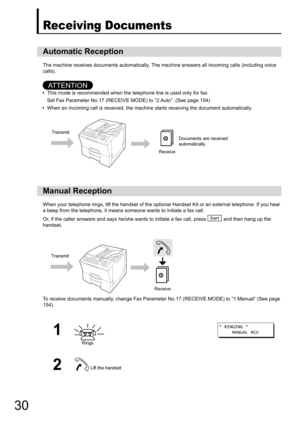 Page 30
30
Receiving Documents
The machine receives documents automatically. The machine answers all incoming calls (including voice 
calls).
AT T E N T I O N
• This mode is recommended when the telephone line is used only for fax.
Set Fax Parameter No.17 (RECEIVE  MODE) to “2:Auto”. (See page 154)
• When an incoming call is received, the machine starts receiving the document automatically.
When your telephone rings, lift the handset of the optio nal Handset Kit or an external telephone. If you hear 
a beep...