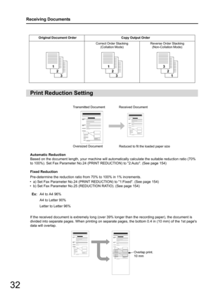 Page 3232
Receiving Documents
Automatic Reduction
Based on the document length, your machine will automatically calculate the suitable reduction ratio (70% 
to 100%). Set Fax Parameter  No.24 (PRINT REDUCTION) to  2:Auto. (See page 154)
Fixed Reduction
Pre-determine the reduction ratio from 70% to 100% in 1% increments.
• a) Set Fax Parameter No.24 (PRINT REDU CTION) to 1:Fixed. (See page 154)
• b) Set Fax Parameter No.25 (REDUCTION RATIO). (See page 154)
If the received document is extremely long (over 39%...