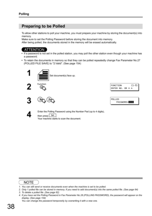 Page 3838
Polling
To allow other stations to poll your machine, you must prepare your machine by storing the document(s) into 
memory.
Make sure to set the Polling Password before storing the document into memory.
After being polled, the documents stored  in the memory will be erased automatically.
AT T E N T I O N
•If a password is not set in the polle d station, you may poll the other station even though your machine has 
a password.
• To retain the documents in memory so that they can be polled repeatedly...