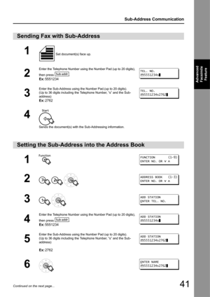 Page 4141
Sub-Address Communication
Advanced Facsimile  Feature
Continued on the next page...
Sending Fax with Sub-Address
1 Set document(s) face up. 
2
Enter the Telephone Number using the Number Pad (up to 20 digits), 
then press  .
Ex: 5551234
3
Enter the Sub-Address using the Number Pad.(up to 20 digits).
(Up to 36 digits including the Telephone Number, “s” and the Sub-
address)
Ex:2762
4
Sends the document(s) with the Sub-Addressing information.
Setting the Sub-Address into the Address Book
1
2
  
3 
4...