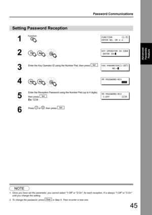 Page 4545
Password Communications
Advanced Facsimile  Feature
12
Setting Password Reception
1
2
  
3
Enter the Key Operator ID using  the Number Pad, then press  .
4  
5
Enter the Reception Password using the Number Pad (up to 4 digits), 
then press  .
Ex:1234
6
Press   or  , then press  .
NOTE
1. Once you have set the parameter, you cannot select 1:Off or  2:On, for each reception. It is always 1:Off or 2:On 
until you change the setting.
2. To change the password, press   in Step 5. Then re-enter a new one....