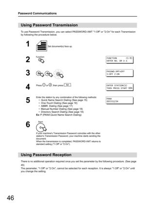 Page 4646
Password Communications
To use Password Transmission, you can select PASSWORD-XMT 1:Off or 2:On for each Transmission 
by following the procedure below.
There is no additional operation required once you set the parameter by the following procedure. (See page 
45) 
The parameter, 1:Off or 2:On, cannot be selected for  each reception. It is always 1:Off or 2:On until 
you change the setting. 
Using Password Transmission
1 Set document(s) face up.
2
3
  
4
Press  or , then press  .
5
Enter the station...