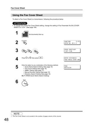 Page 4848
Fax Cover Sheet
To attach a Fax Cover Sheet to a transmission, following the procedure below.
AT T E N T I O N
•To change the preset Fax Cover Sheet setting, change the setting of Fax Parameter No.56 (COVER 
SHEET) to “2:On”. (See page 156)
1
Using the Fax Cover Sheet
1 Set document(s) face up.
2
3
  
4
Press  or , then press  .
5
Enter the station by any combin ation of the following methods:
• Quick Name Search Dialing (See page 15)
• One-Touch Dialing (See page 16)
• ABBR. Dialing (See page 17)
•...