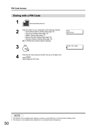 Page 5050
PIN Code Access
12
Dialing with a PIN Code
1 Set document(s) face up.
2
Enter the station by any combination of the following methods:
• Quick Name Search Dialing (See page 15)
• One-Touch Dialing (See page 16)
• ABBR. Dialing (See page 17)
• Manual Number Dialing (See page 18)
• Directory Search Dialing (See page 18)
Ex: P (PANA:Quick Name Search Dialing)
3
4
Enter the Pin Code using the Number Pad (up to 36 digits), then
press .
Starts dialing the PIN Code.
NOTE
1. This feature is not available when...