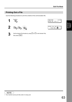 Page 6363
Edit File Mode
Advanced Facsimile  Feature
Use the following procedure to print the contents of the communication file.1
Printing Out a File
1
2
  
3
Set the desired File Number by us ing   or   or the Number Pad, 
then
 press .
NOTE
1. Your machine cannot print files while it is being sent.
FUNCTION       (1-9)
ENTER NO. OR   
ENTER FILE NO.OR   
    FILE NO.=  