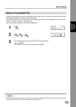 Page 6565
Edit File Mode
Advanced Facsimile  Feature
If Memory Transmission has been unsuccessful due to  a busy line or no answer, the document you stored is 
automatically erased from memory after the last redial.
If you need to retain the document even if the co mmunication failed, set Fax Parameter No.31 (INC. FILE 
SAVE) to 2:Valid in advance. (See page 155)
Use the following procedure to  retry the incomplete file.
1
Retry an Incomplete File
1
2
  
3
Set the desired File Number by us ing   or   or the...