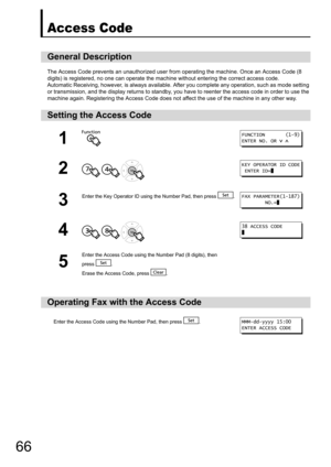 Page 6666
Access Code
The Access Code prevents an unauthorized user from operating the machine. Once an Access Code (8 
digits) is registered, no one can operate the  machine without entering the correct access code.
Automatic Receiving, ho wever, is always available.  After you complete any operation, such as mode setting 
or transmission, and the display returns to standby, you have to reenter the access code in order to use the 
machine again. Registering the Access Code does no t affect the use of the...