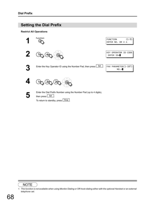 Page 6868
Dial Prefix
Restrict All Operations
1
Setting the Dial Prefix
1
2
  
3
Enter the Key Operator ID using the Number Pad, then press  .
4   
5
Enter the Dial Prefix Number using the Number Pad (up to 4 digits), 
then press  .
To return to standby, press  .
NOTE
1. This function is not available when using Monitor Dialing or  Off-hook dialing either with the optional Handset or an external 
telephone set.
FUNCTION       (1-9)
ENTER NO. OR   
KEY OPERATOR ID CODE
 ENTER ID=
FAX PARAMETER(1-187)
        NO.= 