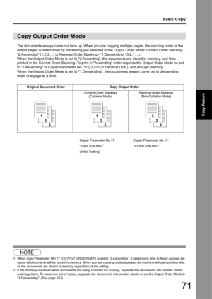 Page 7171
Basic Copy
Copy Feature
The documents always come out face up. When you are copying multiple pages, the stacking order of the 
output pages is determined by the setting you selected in the Output Order Mode: Correct Order Stacking - 
“2:Ascending” (1,2,3....) or Reverse Order Stacking -  “1:Descending” (3,2,1....).
When the Output Order Mode is set to 2:Ascending, the documents are stored in memory, and then 
printed in the Correct Order Stacking. To print in Ascending order requires the Output Order...