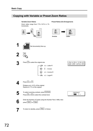 Page 7272
Basic Copy
Copying with Variable or Preset Zoom Ratios
Variable Zoom RatiosPreset Ratios (Ex:Enlargement)
Zoom ratios range from 71%~141% in 1%
increments.
1 Set document(s) face up.
2
3
Press   to select the original size.
4
Press  or .
. 
Enlarge up to 141% of the original.
Reduce to 71% of the original.
5
To select scanning contrast, press  .
Press   or   to select the contrast level.
6
Enter the Number of Copies using the Number Pad (1-999), then
press  or .
7
To return to standby, press  . (2...