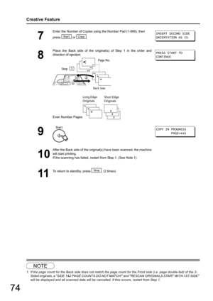 Page 7474
Creative Feature
NOTE
1. If the page count for the Back side does not match the page count for the Front side (i.e. page double-fed) of the 2-Sided originals, a SIDE 1&2 PAGE COUNTS DO NOT MATCH! and RESCAN ORIGINALS START WITH 1ST SIDE 
will be displayed and all scanned data will be cancelled. If this occurs, restart from Step 1.
7
Enter the Number of Copies using the Number Pad (1-999), then
press  or .
8
Place the Back side of the original (s) of Step 1 in the order and
direction of ejection.
Even...