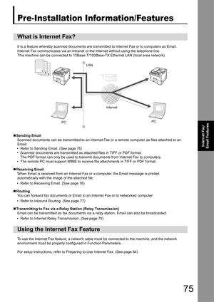 Page 7575
Internet Fax/
Email Features
Internet Fax/Email Features
Pre-Installation Infor mation/Features
It is a feature whereby scanned documents are transmitted to Internet Fax or to computers as Email. 
Internet Fax communicates via an Intranet or  the Internet without using the telephone line.
This machine can be connected to 10Base-T/100Base-TX Ethernet LAN (local area network).
„ Sending Email
Scanned documents can be transmitted to an Internet Fax or a remote computer as files attached to an 
Email.
•...