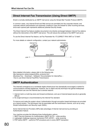 Page 8080
What Internet Fax Can Do
Email is normally distributed by an SMTP mail server using the Simple Mail Transfer Protocol (SMTP).
In common cases, only Internet Email and Web service are permitted into the corporate intranet, and 
corporate network administrators ar e extremely unwilling to open the fire wall for other incoming services, 
since each opened path represents a dditional potential security threats.
The Direct Internet Fax feature enables documents to  be directly exchanged between Internet...