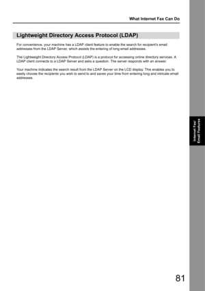 Page 8181
What Internet Fax Can Do
Internet Fax/
Email Features
For convenience, your machine has a LDAP client feature to enable the search for recipients email 
addresses from the LDAP Server, which assists the entering of long email addresses.
The Lightweight Directory Access Prot ocol (LDAP) is a protocol for accessing online directory services. A 
LDAP client connects to a LDAP Server and asks a  question. The server responds with an answer.
Your machine indicates the search result from the LDAP Server on...