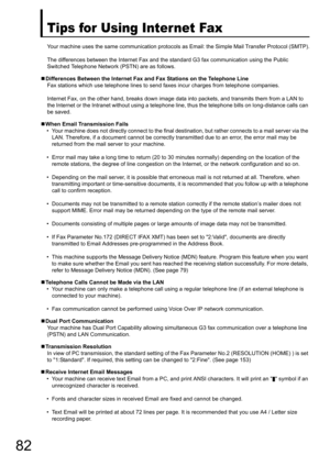 Page 8282
Tips for Using Internet Fax
Your machine uses the same communication protocols as Email: the Simple Mail Transfer Protocol (SMTP).
The differences between the Internet Fax and the standard G3 fax communication using the Public 
Switched Telephone Networ k (PSTN) are as follows.
„ Differences Between the Internet Fax and Fax Stations on the Telephone Line
Fax stations which use telephone lines to send  faxes incur charges from telephone companies.
Internet Fax, on the other hand, breaks down image data...