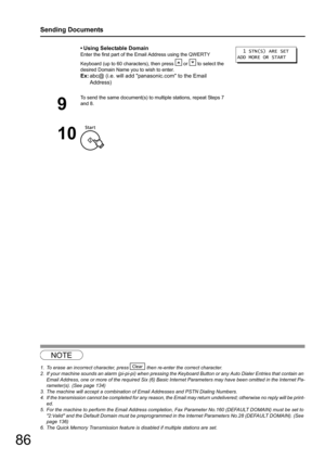 Page 86
86
Sending Documents
NOTE
1. To erase an incorrect character, press   then re-enter the correct character.
2. If your machine sounds an alarm (pi-pi-pi) when pressing the Keyboard Button or any Auto Dialer Entries that contain an 
Email Address, one or more of the required Six (6) Basic In ternet Parameters may have been omitted in the Internet Pa-
rameter(s). (See page 134)
3. The machine will accept a combination of Email Addresses and PSTN Dialing Numbers.
4. If the transmission cannot be completed...