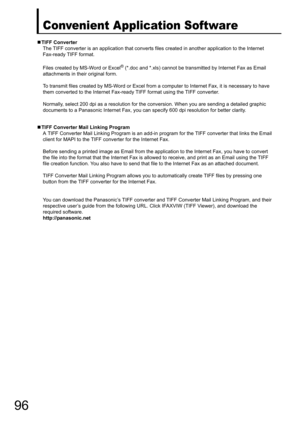 Page 9696
Convenient Application Software
„TIFF Converter
The TIFF converter is an application that converts files created in another application to the Internet
Fax-ready TIFF format.
Files created by MS-Word or Excel
® (*.doc and *.xls) cannot be transmitted by Internet Fax as Email 
attachments in their original form.
To transmit files created by MS-Word or Excel from a computer to Internet Fax, it is necessary to have
them converted to the Inte rnet Fax-ready TIFF format using the TIFF converter.
Normally,...