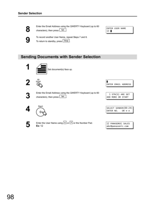 Page 98
98
Sender Selection
8
Enter the Email Address using the QWERTY Keyboard (up to 60 
characters), then press  .
9
To record another User Name, repeat Steps 7 and 8. 
To return to standby, press  .
Sending Documents with Sender Selection
1 Set document(s) face up. 
2
3
Enter the Email Address using the QWERTY Keyboard (up to 60 
characters), then press  .
4
5
Enter the User Name using   or   or the Number Pad.
Ex:12
ENTER USER NAME
13 
ENTER EMAIL ADDRESS
  1 STN(S) ARE SET
ADD MORE OR START
SELECT...