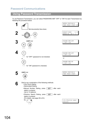 Page 104Password Communications
104
To use Password Transmission, you can select PASSWORD-XMT “OFF” or “ON” for each Transmission by
following the procedure below.
Using Password Transmission
1
 Set document(s) face down.
ENTER STATION(S)
THEN PRESS START 00%
2
 
SELECT MODE    (1-9)
ENTER NO. OR 
∨ ∧
3
 
PASSWD-XMT=OFF
1:OFF 2:ON
4
 for “OFF” (password is not checked) 
or
 for “ON” (password is checked)
PASSWD-XMT=OFF
1:OFF 2:ON
or
PASSWD-XMT=ON
1:OFF 2:ON
5
ENTER STATION(S)
THEN PRESS START
6
Dial by any...