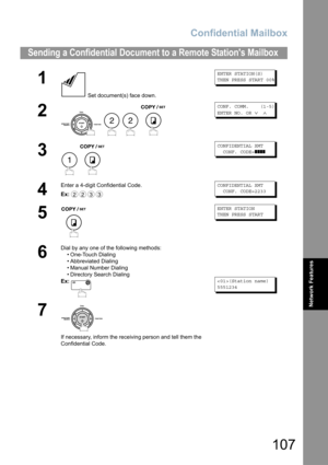 Page 107Confidential Mailbox
107
Network Features
Sending a Confidential Document to a Remote Stations Mailbox
1
 Set document(s) face down.
ENTER STATION(S)
THEN PRESS START 00%
2
   
CONF. COMM.    (1-5)
ENTER NO. OR 
∨ ∧
3
 
CONFIDENTIAL XMT  
  CONF. CODE=
❚❚❚❚
4
Enter a 4-digit Confidential Code.
Ex:CONFIDENTIAL XMT  
  CONF. CODE=2233
5
ENTER STATION
THEN PRESS START
6
Dial by any one of the following methods:
• One-Touch Dialing
• Abbreviated Dialing
• Manual Number Dialing
• Directory Search Dialing
Ex:...