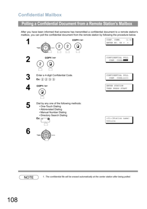 Page 108Confidential Mailbox
108
After you have been informed that someone has transmitted a confidential document to a remote stations
mailbox, you can poll the confidential document from the remote station by following the procedure below.
NOTE1. The confidential file will be erased automatically at the center station after being polled.
Polling a Confidential Document from a Remote Stations Mailbox
1
   
CONF. COMM.    (1-5)
ENTER NO. OR 
∨ ∧
2
 
CONFIDENTIAL POLL  
  CONF. CODE=
❚❚❚❚
3
Enter a 4-digit...