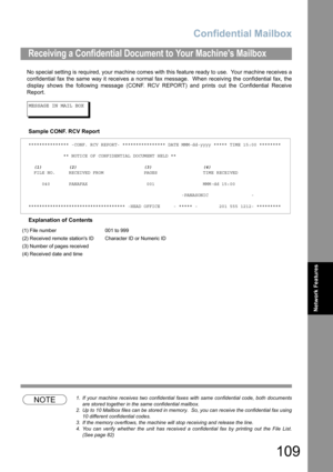 Page 109Confidential Mailbox
109
Network Features
No special setting is required, your machine comes with this feature ready to use.  Your machine receives a
confidential fax the same way it receives a normal fax message.  When receiving the confidential fax, the
display shows the following message (CONF. RCV REPORT) and prints out the Confidential Receive
Report.
MESSAGE IN MAIL BOX
Sample CONF. RCV Report
Explanation of Contents
NOTE1. If your machine receives two confidential faxes with same confidential...