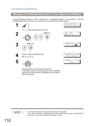 Page 110Confidential Mailbox
110
Use the following procedure to store a document in a confidential mailbox in your machine.  Once the
confidential document is stored in your machine, it can be polled by another machine.
NOTE1. The confidential file will be erased automatically after being polled.
If you wish to retain the confidential file even after being polled, change the setting of Fax
Parameter No. 42 (CONF. POLLED FILE SAVE) to Valid.
Storing a Confidential Document in Your Machines Mailbox
1
 Set...